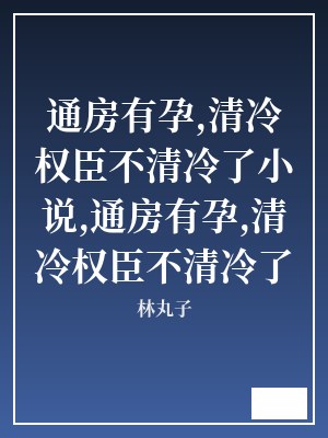 通房有孕,清冷权臣不清冷了小说,通房有孕,清冷权臣不清冷了 林丸子 TXT全文 全本连载