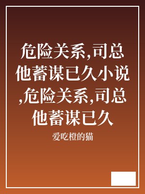 危险关系,司总他蓄谋已久小说,危险关系,司总他蓄谋已久 爱吃橙的猫 TXT全文 全本连载